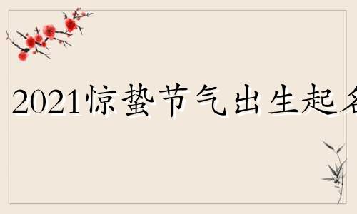 2021惊蛰节气出生起名 2021年惊蛰出生的宝宝好吗