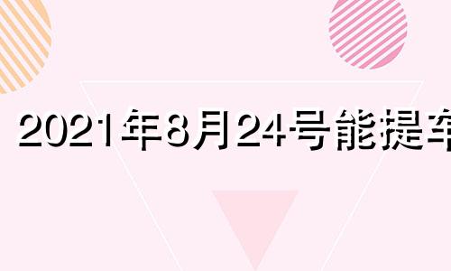 2021年8月24号能提车吗 8月24日提车日子好吗