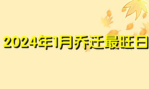 2024年1月乔迁最旺日子 2024年宜乔迁的日子