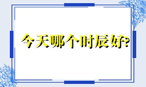 今天哪个时辰好? 今天哪个时辰好搬家