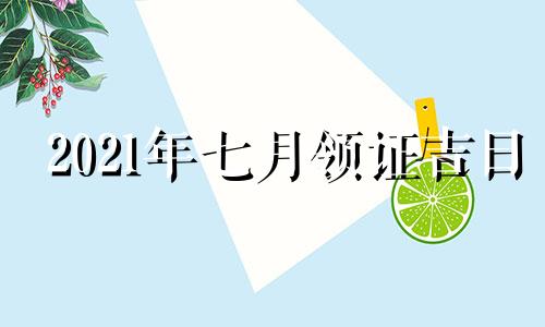 2021年七月领证吉日 2021年7月领证最吉利的日子