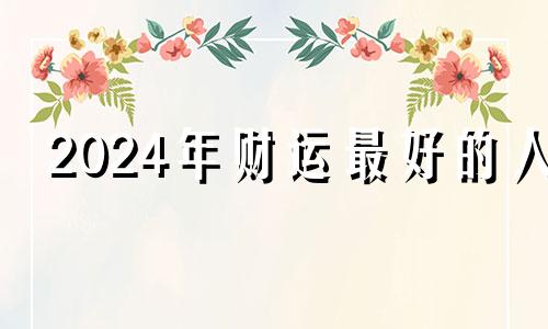 2024年财运最好的人 2024年起行什么大运