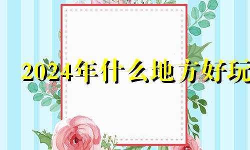 2024年什么地方好玩 2024年干什么好