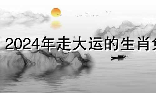 2024年走大运的生肖兔 2024年走大运的生肖男