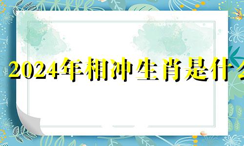 2024年相冲生肖是什么 2024年哪些属相运势最好