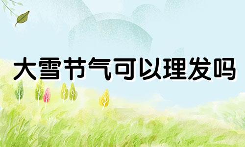 大雪节气可以理发吗 大雪节气可以安葬吗