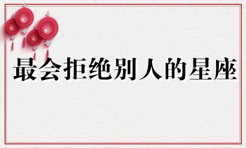 最会拒绝别人的星座 拒绝别人的好是什么心理