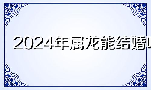 2024年属龙能结婚吗 属龙的2022年结婚