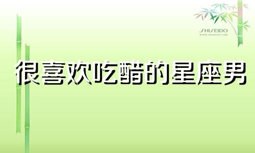 很喜欢吃醋的星座男 最爱吃醋的星座男排行