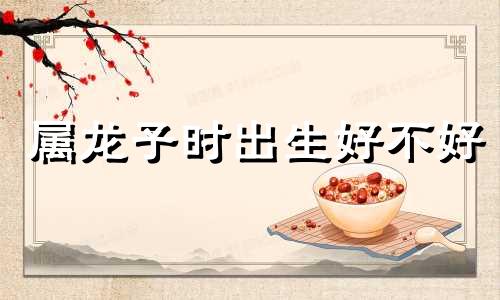 属龙子时出生好不好 属龙的生于子时