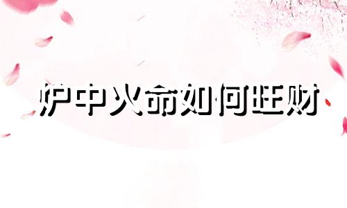 炉中火命如何旺财 炉中火命人干什么容易发财