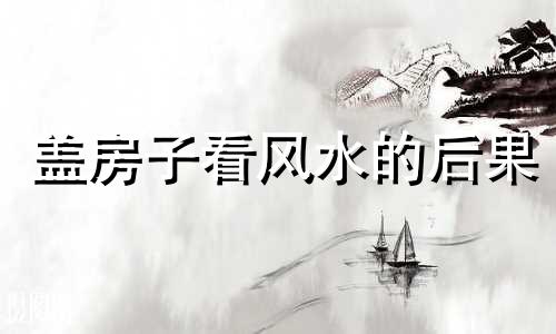 盖房子看风水的后果 盖房子看风水怎么看呢