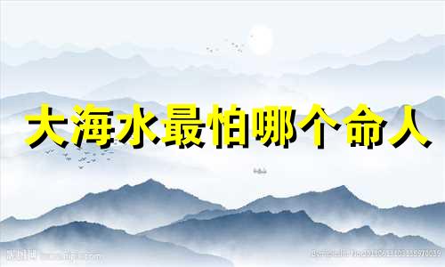 大海水最怕哪个命人 大海水命人最怕什么?五行缺什么