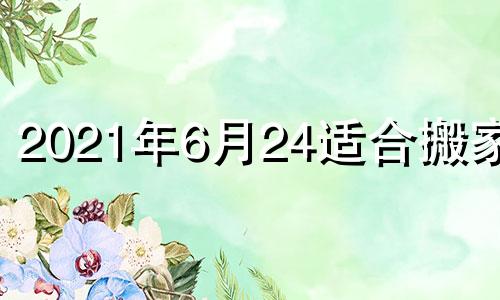 2021年6月24适合搬家吗 2021年6月24号是搬家吉日吗