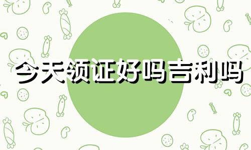 今天领证好吗吉利吗 今天领证结婚好吗