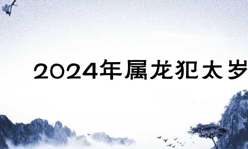 2024年属龙犯太岁 2024年属龙百年难遇