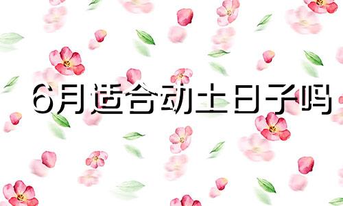 6月适合动土日子吗 6月份适合动土的黄道吉日