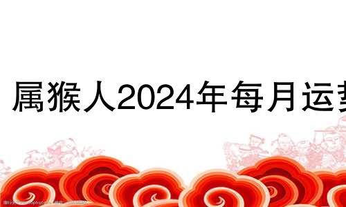 属猴人2024年每月运势 2024年属猴人的全年每月运势