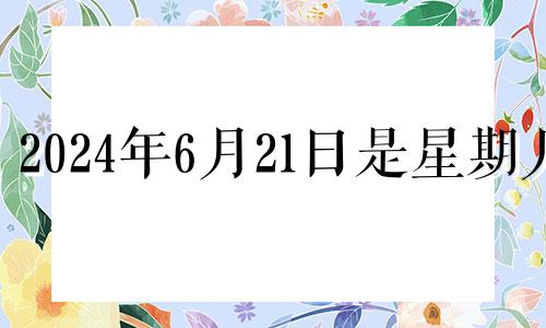 2024年6月21日是星期几 2024年6月20号