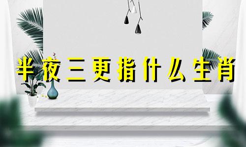 半夜三更指什么生肖 半夜三更意思是什么