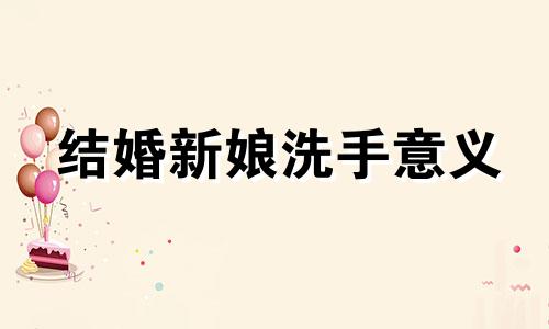 结婚新娘洗手意义 结婚新媳妇洗手的寓意