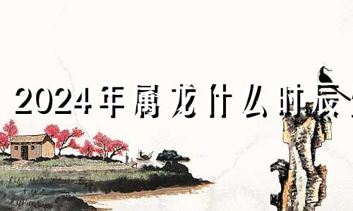 2024年属龙什么时辰生 2024年的龙啥时候出生好