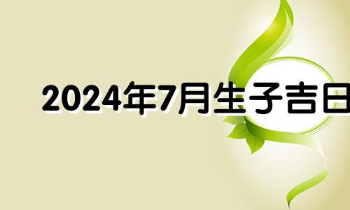 2024年7月生子吉日 2024年7月份黄道吉日