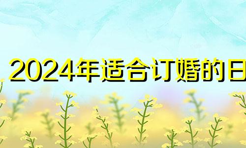 2024年适合订婚的日子 2024年6月7日是什么日子