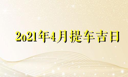 2o21年4月提车吉日 20214月份提车黄道吉日查询