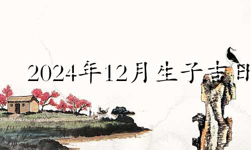 2024年12月生子吉日 2020年12月满月酒黄道吉日查询表