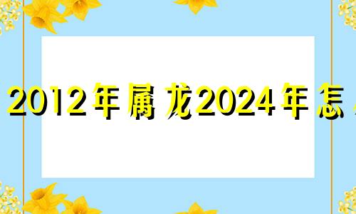 2012年属龙2024年怎么样 2012年属龙2024年运势及运程