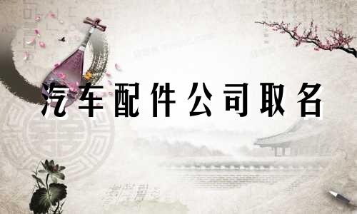 汽车配件公司取名 汽车配件公司取名字参考大全