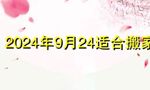 2024年9月24适合搬家吗 2024年9月24日搬家入宅好不