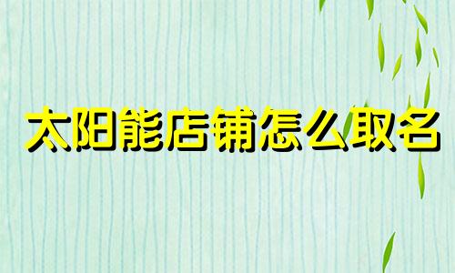 太阳能店铺怎么取名 太阳能门店照片