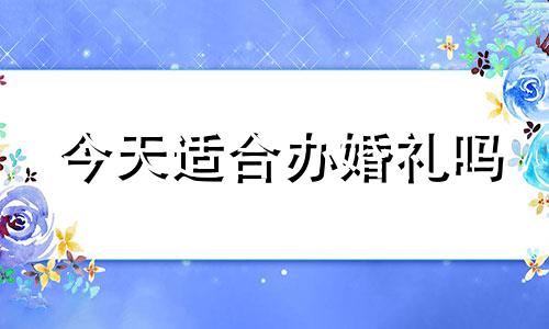今天适合办婚礼吗 今天适不适合办喜事