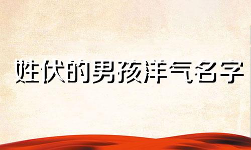姓伏的男孩洋气名字 伏氏姓名大全