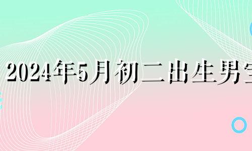 2024年5月初二出生男宝 2024年5月初二出生的宝宝命格好不好