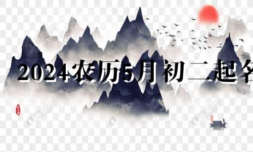 2024农历5月初二起名 五月初二出生的男孩取什么名字