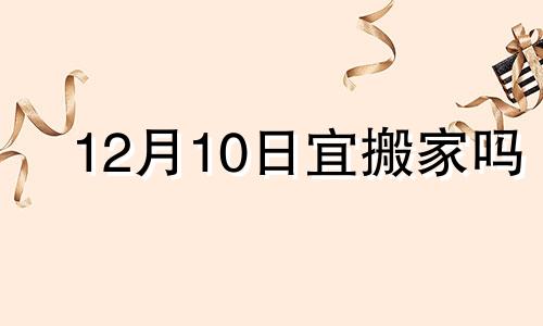 12月10日宜搬家吗 12月10号搬新家吉时