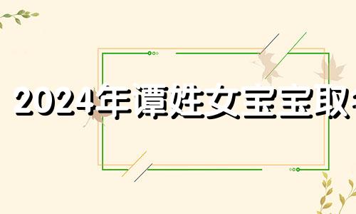 2024年谭姓女宝宝取名 谭姓女孩取名字大全2024