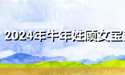 2024年牛年姓顾女宝宝 2024年顾姓女孩名字大全