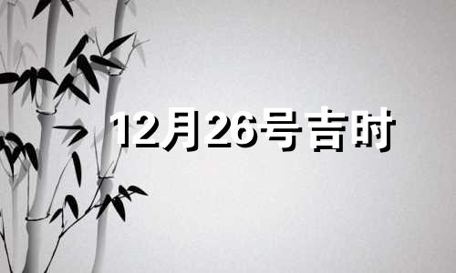 12月26号吉时 12月26日黄历吉凶宜忌