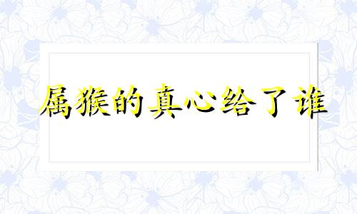 属猴的真心给了谁 值得生肖猴珍惜的两个人