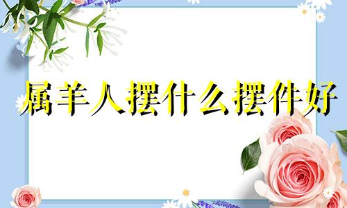 属羊人摆什么摆件好 适合属羊人的风水摆件