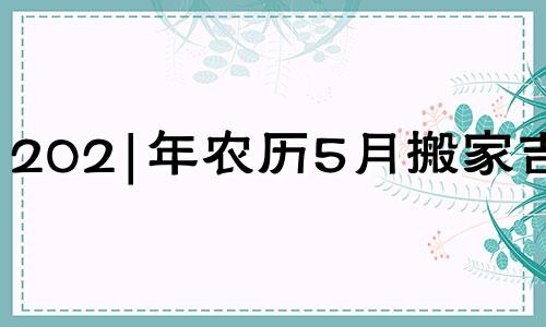 202|年农历5月搬家吉日 2021年农历5月乔迁新居黄道吉日