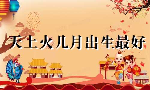 天上火几月出生最好 女人天上火命好吗