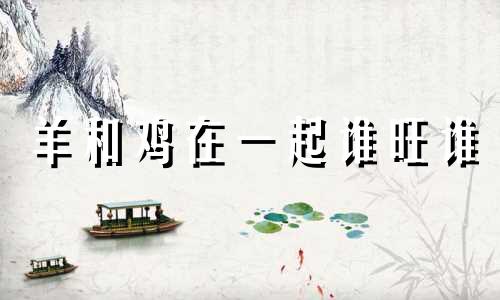 羊和鸡在一起谁旺谁 男羊女鸡属于上等婚姻