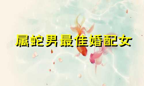 属蛇男最佳婚配女 属蛇男最佳婚配属相