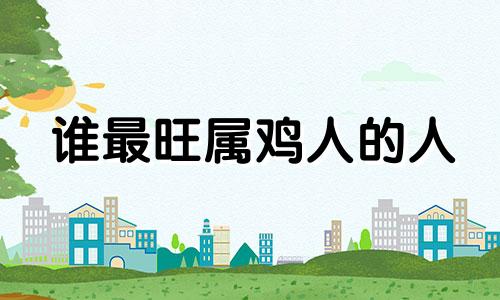 谁最旺属鸡人的人 谁旺属鸡的