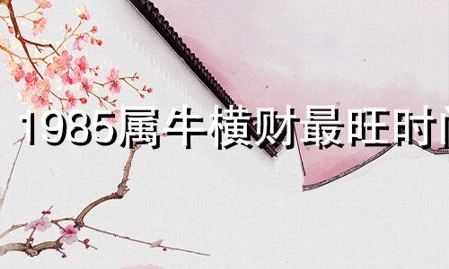 1985属牛横财最旺时间 85年的牛在2025年的运势